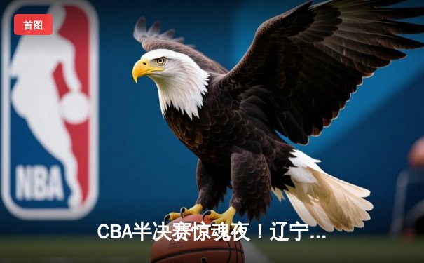 CBA半决赛惊魂夜！辽宁男篮加时逆转广东 赵继伟28+10统治攻防