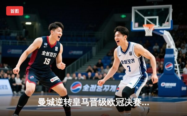 曼城逆转皇马晋级欧冠决赛，哈兰德双响定乾坤