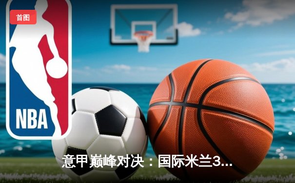 意甲巅峰对决：国际米兰3-2绝杀尤文图斯，劳塔罗双响点燃梅阿查